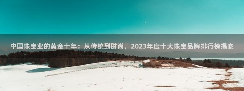 开丰娱乐 赢咖一：中国珠宝业的黄金十年：从传统到时尚，2023年度十大珠宝品牌排