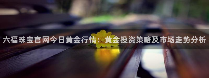开丰娱乐网站官网下载：六福珠宝官网今日黄金行情：黄金投资策略及市场走势分析