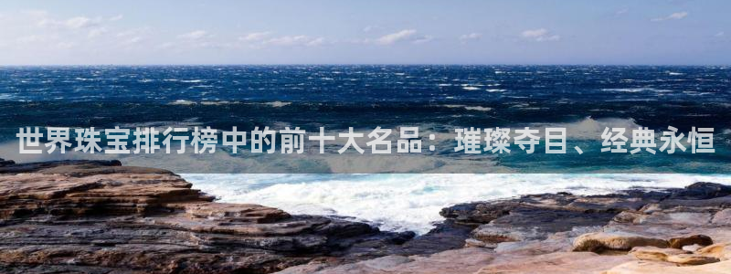 开丰娱乐平台注册：世界珠宝排行榜中的前十大名品：璀璨夺目、经典永恒