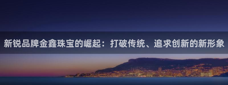 开丰娱乐手机app：新锐品牌金鑫珠宝的崛起：打破传统、追求创新的新形象