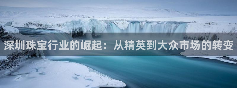 开丰娱乐怎么开转点：深圳珠宝行业的崛起：从精英到大众市场的转变