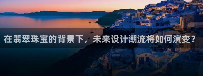 开丰娱乐登入地址在哪里：在翡翠珠宝的背景下，未来设计潮流将如何演变？
