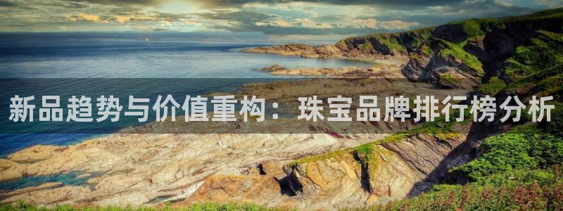 开丰娱乐咋7O777：新品趋势与价值重构：珠宝品牌排行榜分析
