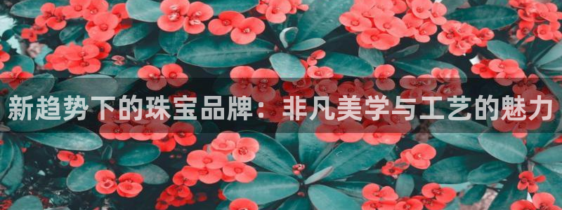 开丰娱乐线路：新趋势下的珠宝品牌：非凡美学与工艺的魅力