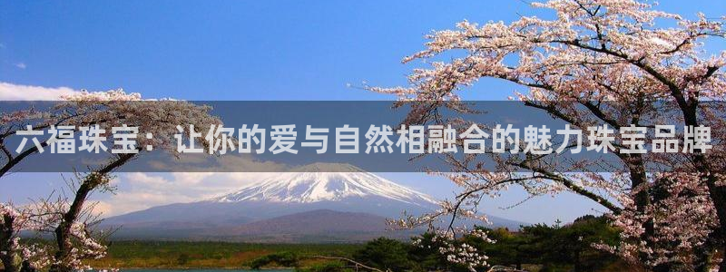 开丰娱乐登陆：六福珠宝：让你的爱与自然相融合的魅力珠宝品牌