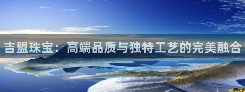 开丰娱乐官网：吉盟珠宝：高端品质与独特工艺的完美融合