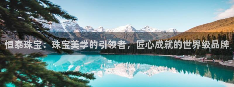 开丰娱乐千67五壹叁八：恒泰珠宝：珠宝美学的引领者，匠心成就的世界级品牌