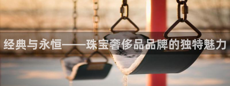 开丰娱乐趣 7O935：经典与永恒——珠宝奢侈品品牌的独特魅力