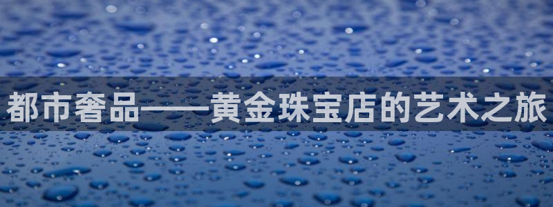 开丰娱乐登入地址是什么：都市奢品——黄金珠宝店的艺术之旅