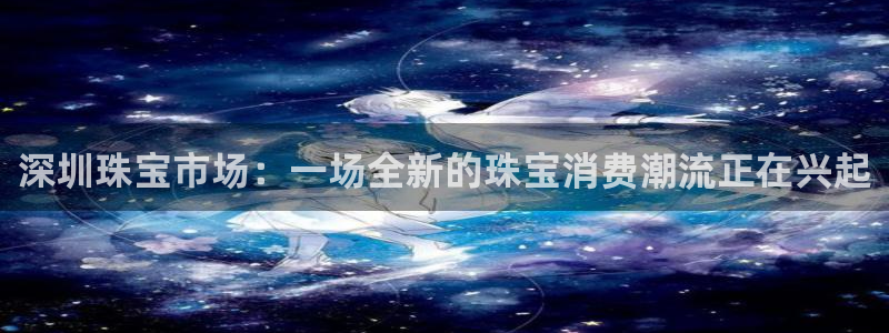 开丰娱乐登录平台下载：深圳珠宝市场：一场全新的珠宝消费潮流正在兴起
