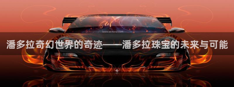 开丰娱乐平台注册时间：潘多拉奇幻世界的奇迹——潘多拉珠宝的未来与可能