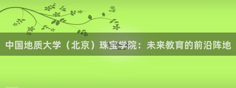 开丰娱乐注册电7O777：中国地质大学（北京）珠宝学院：未来教育的前沿阵地