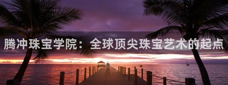 开丰娱乐官网平台电话：腾冲珠宝学院：全球顶尖珠宝艺术的起点