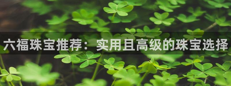 开丰娱乐左7O667：六福珠宝推荐：实用且高级的珠宝选择
