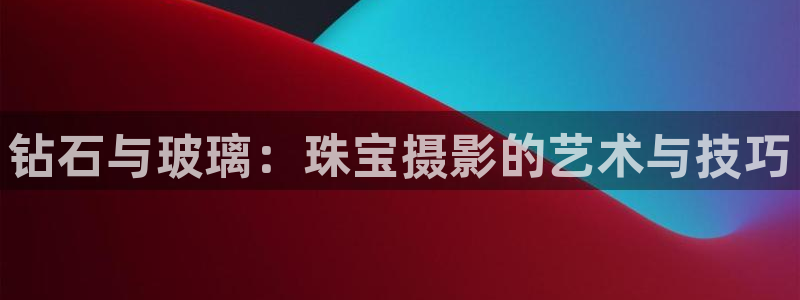 开丰娱乐官网电话：钻石与玻璃：珠宝摄影的艺术与技巧