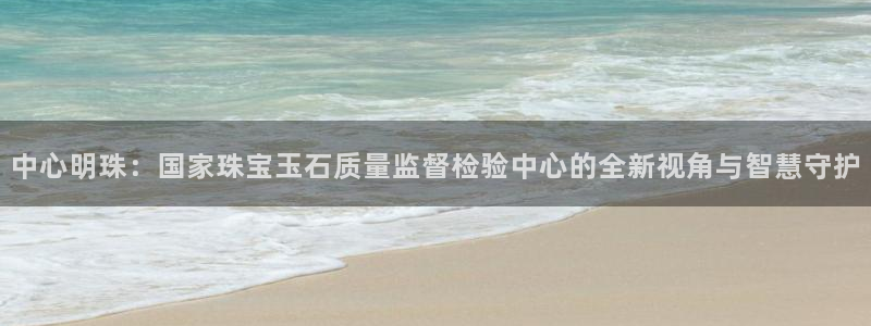 开丰娱乐网站官网：中心明珠：国家珠宝玉石质量监督检验中心的全新视角与智慧守护