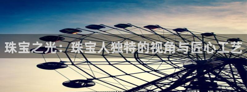 开丰娱乐寸六七五一38：珠宝之光：珠宝人独特的视角与匠心工艺