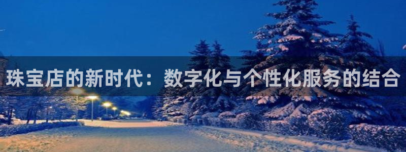 开丰娱乐官网平台下载：珠宝店的新时代：数字化与个性化服务的结合