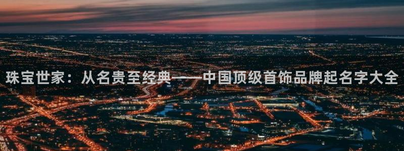 开丰娱乐予 7O935：珠宝世家：从名贵至经典——中国顶级首饰品牌起名字大全
