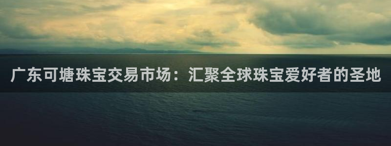 开丰娱乐寸六七五一38：广东可塘珠宝交易市场：汇聚全球珠宝爱好者的圣地